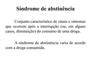 Síndrome de abstinência
Conjunto característico de sinais e sintomas
que ocorrem após a interrupção (ou, em alguns
casos, diminuição) do consumo de uma droga.
A síndrome de abstinência varia de acordo
com a droga consumida.
 
