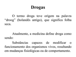 Drogas
O termo droga teve origem na palavra
“droog” (holandês antigo), que significa folha
seca.
Atualmente, a medicina define droga como
sendo:
Substâncias capazes de modificar o
funcionamento dos organismos vivos, resultando
em mudanças fisiológicas ou de comportamento.
 