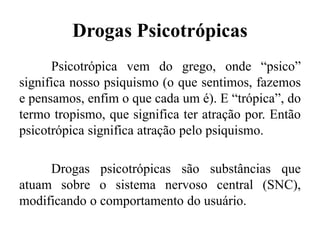 Drogas Psicotrópicas
Psicotrópica vem do grego, onde “psico”
significa nosso psiquismo (o que sentimos, fazemos
e pensamos, enfim o que cada um é). E “trópica”, do
termo tropismo, que significa ter atração por. Então
psicotrópica significa atração pelo psiquismo.
Drogas psicotrópicas são substâncias que
atuam sobre o sistema nervoso central (SNC),
modificando o comportamento do usuário.
 