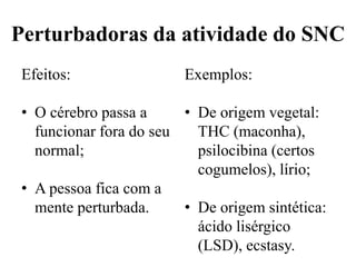 Perturbadoras da atividade do SNC
Efeitos:
• O cérebro passa a
funcionar fora do seu
normal;
• A pessoa fica com a
mente perturbada.
Exemplos:
• De origem vegetal:
THC (maconha),
psilocibina (certos
cogumelos), lírio;
• De origem sintética:
ácido lisérgico
(LSD), ecstasy.
 