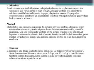 Nicotina La nicotina es una alcaloide encontrado principalmente en la planta de tabaco (en cantidades que varían entre el 0,3% y el 5%), aunque también está presente en mínimas cantidades en el tomate, la papa, y la pimienta verde. En pequeñas concentraciones constituye un estimulante, siendo la principal sustancia que produce la dependencia al tabaco.Alcohol El alcohol es una sustancia depresora del sistema nervioso central; además de tener efecto sobre el cerebro y variar algunas de sus funciones (coordinación, atención, memoria...), su uso continuado también afecta a otros órganos como el riñón, el hígado o el sistema circulatorio. Inicialmente, los efectos del alcohol son sutiles, pero pueden ser peligrosos porque una persona bajo sus efectos no es un buen juez de su conducta.Cocaínala cocaína es una droga alcaloide que se obtiene de las hojas de "erythroxylon coca". Suele llamarse también coca, nieve, pera, farlopa, etc. El crack y la base libre son también formas de cocaína. En la calle la cocaína se vende mezclada con otras substancias (de 10 a 50% de coca).