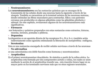 Neutransmisores Los neurotransmisores son las sustancias químicas que se encargan de la transmisión de las señales desde una neurona hasta la siguiente a través de las sinapsis. También se encuentran en la terminal axónica de las neuronas motoras, donde estimulan las fibras musculares para contraerlas. Ellos y sus parientes cercanos son producidos en algunas glándulas como las glándulas pituitaria y adrenal. En este capítulo, revisaremos algunos de los neurotransmisores más significativos.Fármacosson botecarios y químicos preparados con estas sustancias como extractos, tinturas, mezclas, lociones, pomadas o píldoras. DopaminaLa dopamina es un agonista directo de los receptores D-1, D-2, b-1 y también actúa indirectamente como agonista estimulando la liberación de norepirefrina  endógena.SerotoninaEsta es una sustancias encargada de recibir señales nerviosas a través de las neuronasNo adrenalina es una catecolamina con doble función como hormona y neurotransmisor.AcepticolinaEs el primer neurotransmisor descubierto. Se sintetiza a partir de la colina sérica. La acepticolina esta formada por dos componentes acetato y colina, los cuales se unen mediante la acción de al acepticolina transfer asa,  esta reacción tienen lugar en su mayor parte en los terminales nerviosos más que en otras regiones neuronales.