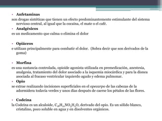 Anfetaminasson drogas sintéticas que tienen un efecto predominantemente estimulante del sistema nervioso central, al igual que la cocaína, el mate o el café.Analgésicoses un medicamento que calma o elimina el dolorOpiáceose utilizan principalmente para combatir el dolor.  (Sobra decir que son derivados de la goma)Morfina es una sustancia controlada, opioide agonista utilizada en premedicación, anestesia, analgesia, tratamiento del dolor asociado a la isquemia miocárdica y para la disnea asociada al fracaso ventricular izquierdo agudo y edema pulmonar.Opio se extrae realizando incisiones superficiales en el opecarpo de las cabezas de la adormidera todavía verdes y unos días después de caerse los pétalos de las flores. Codeínala Codeína es un alcaloide, C18H21NO3H2O, derivado del opio. Es un sólido blanco, cristalino, poco soluble en agua y en disolventes orgánicos. 
