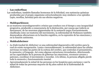 Las endorfinasLas endorfinas, también llamadas hormonas de la felicidad, son sustancias químicas producidas por el propio organismo estructuralmente muy similares a los opioides (opio, morfina, heroína) pero sin sus efectos negativos.Maldeparkinsones un trastorno neurodegenerativo crónico que conduce con el tiempo a una incapacidad progresiva, producido a consecuencia de la destrucción, por causas que todavía se desconocen, de las neuronas pigmentadas de la sustancia negra Frecuentemente clasificada como un trastorno del movimiento, la enfermedad de Parkinson también desencadena alteraciones en la función cognitiva, en la expresión de las emociones y en la función autónoma.MaldealzheimerLa Enfermedad de Alzheimer es una enfermedad degenerativa del cerebro para la cual no existe recuperación. Lenta e inexorablemente, la enfermedad ataca las células nerviosas en todas las partes de la corteza del cerebro, que controlan el pensamiento, la memoria y el lenguaje. Así como algunas estructuras circundantes, deteriorando así las capacidades de la persona de gobernar las emociones, reconocer errores y patrones, coordinar el movimiento y recordar. A lo último, la persona afligida pierde toda la memoria y funcionamiento mental.Aproximadamente la mitad de las personas en los hospicios para ancianos y casi la mitad de todas las personas mayores de 85 años sufren de la Enfermedad de Alzheimer.