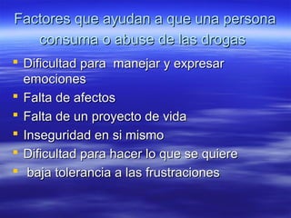 Factores que ayudan a que una personaFactores que ayudan a que una persona
consuma o abuse de las drogasconsuma o abuse de las drogas
 Dificultad para manejar y expresarDificultad para manejar y expresar
emocionesemociones
 Falta de afectosFalta de afectos
 Falta de un proyecto de vidaFalta de un proyecto de vida
 Inseguridad en si mismoInseguridad en si mismo
 Dificultad para hacer lo que se quiereDificultad para hacer lo que se quiere
 baja tolerancia a las frustracionesbaja tolerancia a las frustraciones
 