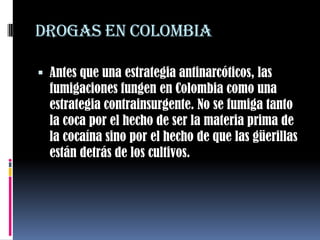 Drogas en Colombia Antes que una estrategia antinarcóticos, las fumigaciones fungen en Colombia como una estrategia contrainsurgente. No se fumiga tanto la coca por el hecho de ser la materia prima de la cocaína sino por el hecho de que las güerillas están detrás de los cultivos. 