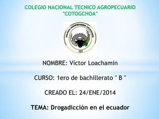 COLEGIO NACIONAL TECNICO AGROPECUARIO
"COTOGCHOA"

NOMBRE: Víctor Loachamin
CURSO: 1ero de bachillerato " B "
CREADO EL: 24/ENE/2014
TEMA: Drogadicción en el ecuador

 