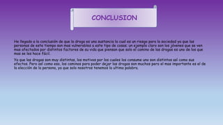 He llegado a la conclusión de que la droga es una sustancia la cual es un riesgo para la sociedad ya que las
personas de este tiempo son mas vulnerables a este tipo de cosas; un ejemplo claro son los jóvenes que se ven
mas afectados por distintos factores de su vida que piensan que solo el camino de las drogas es uno de los que
mas se les hace fácil.
Ya que las drogas son muy distintas, los motivos por los cuales los consume uno son distintos así como sus
efectos. Pero así como eso, los caminos para poder dejar las drogas son muchos pero el mas importante es el de
la elección de la persona, ya que solo nosotros tenemos la ultima palabra.
CONCLUSION
 