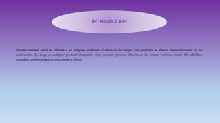 Nuestra sociedad actual se enfrenta a un peligroso problema: el abuso de las drogas. Este problema se observa mayoritariamente en los
adolescentes. La droga es cualquier producto terapéutico cuyo consumo provoca alteraciones del sistema nervioso central del individuo;
creándole cambios psíquicos, emocionales y físicos.
INTRODUCCION
 