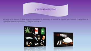Una droga es una sustancia que puede modificar el pensamiento, las sensaciones y las emociones de la persona que la consume. Las drogas tienen la
capacidad de cambiar el comportamiento y, a la larga, la manera de ser.
¿QUE SON LAS DROGAS?
 