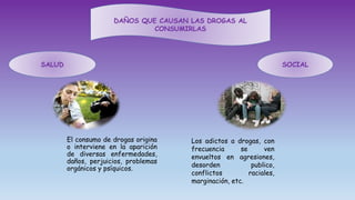 DAÑOS QUE CAUSAN LAS DROGAS AL
CONSUMIRLAS
SALUD SOCIAL
El consumo de drogas origina
o interviene en la aparición
de diversas enfermedades,
daños, perjuicios, problemas
orgánicos y psíquicos.
Los adictos a drogas, con
frecuencia se ven
envueltos en agresiones,
desorden publico,
conflictos raciales,
marginación, etc.
 