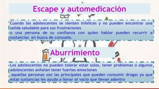 Escape y automedicación
Cuando los adolescentes se sienten infelices y no pueden encontrar una
salida saludable para sus frustraciones
o una persona de su confianza con quien hablar pueden recurrir a
sustancias en busca de consuelo.
Aburrimiento
Los adolescentes no pueden tolerar estar solos, tener problemas o algunos
adolescentes anhelan tener fuertes emociones
aquellas personas son las principales que pueden consumir drogas ya que
estas sustancias les ayuda a llenar el vacío que llevan adentro
 