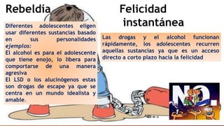 Rebeldía
Diferentes adolescentes eligen
usar diferentes sustancias basado
en sus personalidades
ejemplos:
El alcohol es para el adolescente
que tiene enojo, lo libera para
comportarse de una manera
agresiva
El LSD o los alucinógenos estas
son drogas de escape ya que se
centra en un mundo idealista y
amable.
Felicidad
instantánea
Las drogas y el alcohol funcionan
rápidamente, los adolescentes recurren
aquellas sustancias ya que es un acceso
directo a corto plazo hacia la felicidad
 