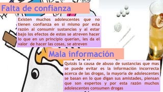 Falta de confianza
Existen muchos adolescentes que no
tienen confianza en si mismo por esta
razón al consumir sustancias y al estar
bajo los efectos de estos se atreven hacer
lo que en un principio querían, les da el
valor de hacer las cosas, se atreven
Mala información
Quizás la causa de abuso de sustancias que mas
se puede evitar es la información incorrecta
acerca de las drogas, la mayoría de adolescentes
se basan en lo que digan sus amistades, piensan
que son expertos y por esta razón muchos
adolescentes consumen drogas
 