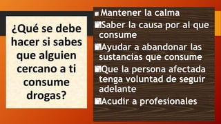 ¿Qué se debe
hacer si sabes
que alguien
cercano a ti
consume
drogas?
Mantener la calma
Saber la causa por al que
consume
Ayudar a abandonar las
sustancias que consume
Que la persona afectada
tenga voluntad de seguir
adelante
Acudir a profesionales
 