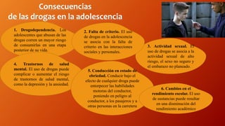 Consecuencias
de las drogas en la adolescencia
1. Drogodependencia. Los
adolescentes que abusan de las
drogas corren un mayor riesgo
de consumirlas en una etapa
posterior de su vida.
4. Trastornos de salud
mental. El uso de drogas puede
complicar o aumentar el riesgo
de trastornos de salud mental,
como la depresión y la ansiedad.
3. Actividad sexual. El
uso de drogas se asocia a la
actividad sexual de alto
riesgo, el sexo no seguro y
el embarazo no planeado.
5. Conducción en estado de
ebriedad. Conducir bajo el
efecto de cualquier droga puede
entorpecer las habilidades
motoras del conductor,
poniendo en peligro al
conductor, a los pasajeros y a
otras personas en la carretera
2. Falta de criterio. El uso
de drogas en la adolescencia
se asocia con la falta de
criterio en las interacciones
sociales y personales.
6. Cambios en el
rendimiento escolar. El uso
de sustancias puede resultar
en una disminución del
rendimiento académico
 