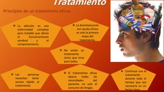 Tratamiento
Principios de un tratamiento eficaz
 La adicción es una
enfermedad compleja
pero tratable que afecta
el funcionamiento
cerebral y el
comportamiento.
 Las personas
necesitan tener
acceso rápido al
tratamiento.
 No existe un
tratamiento
único que sirva
para todos.
 La desintoxicación
con ayuda clínica
es solo la primera
etapa del
tratamiento.
 Continuar con el
tratamiento
durante todo el
tiempo que sea
necesario es un
factor clave.
 El tratamiento eficaz
abarca todas las
necesidades del
paciente, no solo el
consumo de drogas.
 