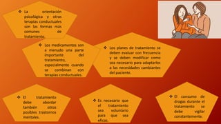 Es necesario que
el tratamiento
sea voluntario
para que sea
eficaz.
 El consumo de
drogas durante el
tratamiento se
debe vigilar
constantemente.
 El tratamiento
debe abordar
también otros
posibles trastornos
mentales.
 Los planes de tratamiento se
deben evaluar con frecuencia
y se deben modificar como
sea necesario para adaptarlos
a las necesidades cambiantes
del paciente.
 Los medicamentos son
a menudo una parte
importante del
tratamiento,
especialmente cuando
se combinan con
terapias conductuales.
 La orientación
psicológica y otras
terapias conductuales
son las formas más
comunes de
tratamiento.
 