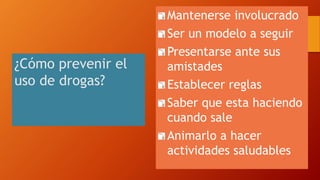 ¿Cómo prevenir el
uso de drogas?
Mantenerse involucrado
Ser un modelo a seguir
Presentarse ante sus
amistades
Establecer reglas
Saber que esta haciendo
cuando sale
Animarlo a hacer
actividades saludables
 