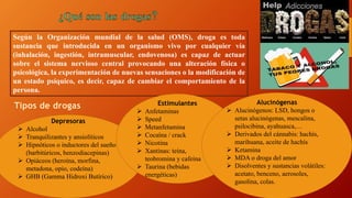 Según la Organización mundial de la salud (OMS), droga es toda
sustancia que introducida en un organismo vivo por cualquier vía
(inhalación, ingestión, intramuscular, endovenosa) es capaz de actuar
sobre el sistema nervioso central provocando una alteración física o
psicológica, la experimentación de nuevas sensaciones o la modificación de
un estado psíquico, es decir, capaz de cambiar el comportamiento de la
persona.
Depresoras
 Alcohol
 Tranquilizantes y ansiolíticos
 Hipnóticos o inductores del sueño
(barbitúricos, benzodiacepinas)
 Opiáceos (heroína, morfina,
metadona, opio, codeína)
 GHB (Gamma Hidroxi Butírico)
Estimulantes
 Anfetaminas
 Speed
 Metanfetamina
 Cocaína / crack
 Nicotina
 Xantinas: teína,
teobromina y cafeína
 Taurina (bebidas
energéticas)
Alucinógenas
 Alucinógenos: LSD, hongos o
setas alucinógenas, mescalina,
psilocibina, ayahuasca,…
 Derivados del cánnabis: hachís,
marihuana, aceite de hachís
 Ketamina
 MDA o droga del amor
 Disolventes y sustancias volátiles:
acetato, benceno, aerosoles,
gasolina, colas.
 