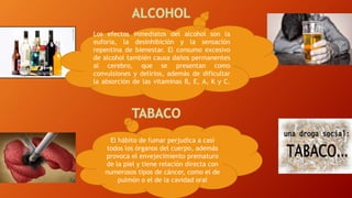 El hábito de fumar perjudica a casi
todos los órganos del cuerpo, además
provoca el envejecimiento prematuro
de la piel y tiene relación directa con
numerosos tipos de cáncer, como el de
pulmón o el de la cavidad oral
Los efectos inmediatos del alcohol son la
euforia, la desinhibición y la sensación
repentina de bienestar. El consumo excesivo
de alcohol también causa daños permanentes
al cerebro, que se presentan como
convulsiones y delirios, además de dificultar
la absorción de las vitaminas B, E, A, K y C.
 