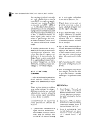 40 Ana María de Perkins de Piacentino; Oscar A. Locani; José L. Lorenzo 
Una comparación de concentracio-nes 
en la relación de área bajo la 
curva (AUC), entre plasma y pelo, 
mostraron que cocaína, fenciclidi-na 
conocida como PCP y MDMA o 
sea metilendioximetanfetamina, 
(anfetamina de diseño conocida en 
la jerga callejera como Extasis), son 
mejor fijadas al pelo mientras que 
el delta 9 tetrahidrocanabinol es 
menos fijado; pero aunque éste 
último se fija con mayor dificultad, 
de hecho lo hallamos en las mues-tras 
pilosas analizadas en el labo-ratorio. 
Si bien los mecanismos de incor-poración 
de drogas no han sido aún 
completamente aclarados y aún 
existe discusión al respecto, evi-dentemente 
la concentración de 
drogas fijada en pelo, dependerá 
de la capacidad química de la dro-ga 
para ser incorporada a la matriz 
del mismo, así como para ser rete-nida 
por la estructura del pelo. 
RECOLECCIÓN DE LAS 
MUESTRAS 
La toma de muestra de pelo debe-ría 
ser realizada a nuestro criterio 
por personal debidamente entrena-do. 
Deben ser obtenidas en un ambien-te 
no contaminado por las drogas, 
debiéndose colectar una cantidad 
suficiente de muestra, tal que la 
misma permita repetir los análisis 
en caso de ser necesario. 
Se recomiendan los siguientes 
pasos generales de colección de 
muestra: 
• El pelo debería colectarse de la 
región posterior de la cabeza, 
prefiriéndose éste área porque 
un 85 % de ella presenta pelo 
en fase de crecimiento activo y 
por lo tanto mayor cantidad de 
droga podría fijarse en ella. 
• El pelo debe ser cortado tan 
próximo como sea posible al 
cuero cabelludo o la piel si es 
de otra región del cuerpo. 
• El peso de la muestra adecua-do 
para permitir los estudios de 
screening y de confirmación 
sería de unos 100 - 200 mg, 
(cantidad equivalente al diáme-tro 
de un lápiz). 
• Para su almacenamiento el pelo 
debería guardarse en un folio de 
aluminio que garantiza su inte-gridad 
y previene su contamina-ción, 
así como en una bolsa de 
papel adecuadamente rotula-das. 
• La/s muestras pueden ser con-servadas 
a temperatura am-biente. 
• Si la muestra pilosa se encon-trara 
mojada, debería secarse-la 
y acondicionarsela correcta-mente 
para su posterior análi-sis. 
REFERENCIAS 
1. Kintz,P; Goullé J. P; Fornes, P; and 
Ludes B. A New Series of Hair 
Analyses from Napoleon Confirms 
Chronic Exposure to Arsenic. 
Journal of Toxicology, Vol. 26. Nov- 
Dic. 2002 
2. Baumgartner, A. M. y col. Radioin-munoassay 
of hair determining 
opiate-abuse histories. Journal of 
Nuclear Medicine. 1979. 20. 
3. Arnold, W. and Puschel, K. Experi-mental 
studies on hair as an 
indicator of past or present drug 
use. J. Forensic Sci Soc. 21:83, 
1981. 
 