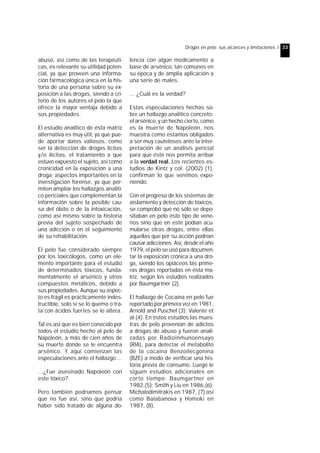 Drogas en pelo: sus alcances y limitaciones. I 33 
abuso, así como de las terapéuti-cas, 
es relevante su utilidad poten-cial, 
ya que proveen una informa-ción 
farmacológica única en la his-toria 
de una persona sobre su ex-posición 
a las drogas, siendo a cri-terio 
de los autores el pelo la que 
ofrece la mayor ventaja debido a 
sus propiedades. 
El estudio analítico de ésta matriz 
alternativa es muy útil, ya que pue-de 
aportar datos valiosos, como 
ser la detección de drogas lícitas 
y/o ilícitas, el tratamiento a que 
estuvo expuesto el sujeto, así como 
cronicidad en la exposición a una 
droga; aspectos importantes en la 
investigación forense, ya que per-miten 
ampliar los hallazgos analíti-co 
periciales que complementan la 
información sobre la posible cau-sa 
del óbito o de la intoxicación, 
como así mismo sobre la historia 
previa del sujeto sospechado de 
una adicción o en el seguimiento 
de su rehabilitación. 
El pelo fue considerado siempre 
por los toxicólogos, como un ele-mento 
importante para el estudio 
de determinados tóxicos, funda-mentalmente 
el arsénico y otros 
compuestos metálicos, debido a 
sus propiedades. Aunque su aspec-to 
es frágil es prácticamente indes-tructible, 
solo si se lo quema o tra-ta 
con ácidos fuertes se lo altera. 
Tal es así que es bien conocido por 
todos el estudio hecho al pelo de 
Napoleón, a más de cien años de 
su muerte donde se le encuentra 
arsénico. Y aquí comienzan las 
especulaciones ante el hallazgo ... 
...¿Fue asesinado Napoleón con 
este tóxico? 
Pero también podríamos pensar 
que no fue así, sino que podría 
haber sido tratado de alguna do-lencia 
con algún medicamento a 
base de arsénico, tan comunes en 
su época y de amplia aplicación a 
una serie de males. 
... ¿Cuál es la verdad? 
Estas especulaciones hechas so-bre 
un hallazgo analítico concreto: 
el arsénico, y un hecho cierto, como 
es la muerte de Napoleón, nos 
muestra como estamos obligados 
a ser muy cautelosos ante la inter-pretación 
de un análisis pericial 
para que éste nos permita arribar 
a la verdad real. Los recientes es-tudios 
de Kintz y col. (2002) (1), 
confirman lo que venimos expo-niendo. 
Con el progreso de los sistemas de 
aislamiento y detección de tóxicos, 
se comprobó que no sólo se depo-sitaban 
en pelo éste tipo de vene-nos 
sino que en este podían acu-mularse 
otras drogas, entre ellas 
aquellas que por su acción podrían 
causar adicciones. Así, desde el año 
1979, el pelo se usó para documen-tar 
la exposición crónica a una dro-ga, 
siendo los opiáceos las prime-ras 
drogas reportadas en ésta ma-triz, 
según los estudios realizados 
por Baumgartner (2). 
El hallazgo de Cocaína en pelo fue 
reportado por primera vez en 1981, 
Arnold and Puschel (3); Valente et 
al.(4). En éstos estudios las mues-tras 
de pelo provenían de adictos 
a drogas de abuso y fueron anali-zadas 
por Radioinmunoensayo 
(RIA), para detectar el metabolito 
de la cocaína Benzoilecgonina 
(BZE) a modo de verificar una his-toria 
previa de consumo. Luego le 
siguen estudios adicionales en 
corto tiempo: Baumgartner en 
1982,(5); Smith y Liu en 1986,(6); 
Michalodimitrakis en 1987, (7) así 
como Balabanova y Homoki en 
1987, (8). 
 