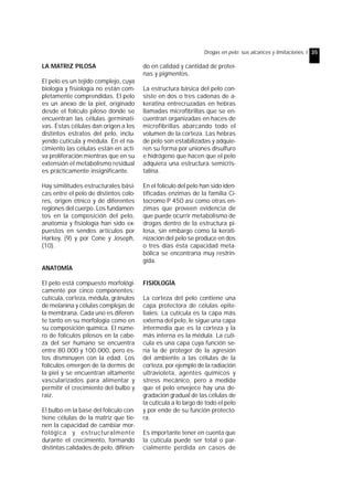 Drogas en pelo: sus alcances y limitaciones. I 35 
LA MATRIZ PILOSA 
El pelo es un tejido complejo, cuya 
biología y fisiología no están com-pletamente 
comprendidas. El pelo 
es un anexo de la piel, originado 
desde el folículo piloso donde se 
encuentran las células germinati-vas. 
Éstas células dan origen a los 
distintos estratos del pelo, inclu-yendo 
cutícula y médula. En el na-cimiento 
las células están en acti-va 
proliferación mientras que en su 
extensión el metabolismo residual 
es prácticamente insignificante. 
Hay similitudes estructurales bási-cas 
entre el pelo de distintos colo-res, 
origen étnico y de diferentes 
regiones del cuerpo. Los fundamen-tos 
en la composición del pelo, 
anatomía y fisiología han sido ex-puestos 
en sendos artículos por 
Harkey, (9) y por Cone y Joseph, 
(10). 
ANATOMÍA 
El pelo está compuesto morfológi-camente 
por cinco componentes: 
cutícula, corteza, médula, gránulos 
de melanina y células complejas de 
la membrana. Cada uno es diferen-te 
tanto en su morfología como en 
su composición química. El núme-ro 
de folículos pilosos en la cabe-za 
del ser humano se encuentra 
entre 80.000 y 100.000, pero és-tos 
disminuyen con la edad. Los 
folículos emergen de la dermis de 
la piel y se encuentran altamente 
vascularizados para alimentar y 
permitir el crecimiento del bulbo y 
raíz. 
El bulbo en la base del folículo con-tiene 
células de la matriz que tie-nen 
la capacidad de cambiar mor-fológica 
y estructuralmente 
durante el crecimiento, formando 
distintas calidades de pelo, difirien-do 
en calidad y cantidad de proteí-nas 
y pigmentos. 
La estructura básica del pelo con-siste 
en dos o tres cadenas de a-keratina 
entrecruzadas en hebras 
llamadas microfibrillas que se en-cuentran 
organizadas en haces de 
microfibrillas abarcando todo el 
volumen de la corteza. Las hebras 
de pelo son estabilizadas y adquie-ren 
su forma por uniones disulfuro 
e hidrógeno que hacen que el pelo 
adquiera una estructura semicris-talina. 
En el folículo del pelo han sido iden-tificadas 
enzimas de la familia Ci-tocromo 
P 450 así como otras en-zimas 
que proveen evidencia de 
que puede ocurrir metabolismo de 
drogas dentro de la estructura pi-losa, 
sin embargo como la kerati-nización 
del pelo se produce en dos 
o tres días ésta capacidad meta-bólica 
se encontraría muy restrin-gida. 
FISIOLOGÍA 
La corteza del pelo contiene una 
capa protectora de células epite-liales. 
La cutícula es la capa más 
externa del pelo, le sigue una capa 
intermedia que es la corteza y la 
más interna es la médula. La cutí-cula 
es una capa cuya función se-ría 
la de proteger de la agresión 
del ambiente a las células de la 
corteza, por ejemplo de la radiación 
ultravioleta, agentes químicos y 
stress mecánico, pero a medida 
que el pelo envejece hay una de-gradación 
gradual de las células de 
la cutícula a lo largo de todo el pelo 
y por ende de su función protecto-ra. 
Es importante tener en cuenta que 
la cutícula puede ser total o par-cialmente 
perdida en casos de 
 