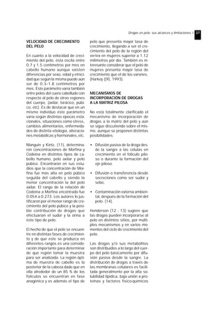 Drogas en pelo: sus alcances y limitaciones. I 37 
VELOCIDAD DE CRECIMIENTO 
DEL PELO 
En cuanto a la velocidad de creci-miento 
del pelo, ésta oscila entre 
0.7 y 1.5 centímetros por mes en 
cabello humano aunque existen 
diferencias por sexo, edad y etnici-dad 
que según la misma puede aún 
ser de 0.3–1.8 centímetros por 
mes. Éste parámetro varía también 
entre pelos del cuero cabelludo con 
respecto al pelo de otras regiones 
del cuerpo, (axilar, torácico, púbi-co, 
etc). Es de destacar que en un 
mismo individuo éste parámetro 
varía según distintas épocas esta-cionales, 
situaciones como stress, 
cambios alimentarios, enfermeda-des 
de distinta etiología, alteracio-nes 
metabólicas y hormonales, etc. 
Manguin y Kintz, (11), determina-ron 
concentraciones de Morfina y 
Codeína en distintos tipos de ca-bello 
humano, pelo axilar y pelo 
púbico. Encontraron en sus estu-dios 
que la concentración de Mor-fina 
fue más alta en pelo púbico 
seguida del cabello y siendo la 
menor concentración la del pelo 
axilar. El rango de la relación de 
Codeína a Morfina encontrado fue 
0.054 a 0.273. Los autores lo jus-tificaron 
por el menor rango de cre-cimiento 
del pelo púbico y la posi-ble 
contribución de drogas que 
efectuarían el sudor y la orina a 
éste tipo de pelo. 
El hecho de que el pelo se encuen-tre 
en distintas fases de crecimien-to 
y de que este se produzca en 
diferentes rangos es una conside-ración 
importante para determinar 
de que región tomar la muestra 
para ser analizada. La región ópti-ma 
de muestra de cabello es la 
posterior de la cabeza dado que en 
ella alrededor de un 85 % de los 
folículos se encuentran en fase 
anagénica y es además el tipo de 
pelo que presenta mayor tasa de 
crecimiento, llegando a ser el cre-cimiento 
del pelo de la región del 
vertex en mujeres superior a 1.12 
milímetros por día. También es in-teresante 
considerar que el pelo de 
mujeres presenta mayor tasa de 
crecimiento que el de los varones. 
(Harkey ((9), 1993). 
MECANISMOS DE 
INCORPORACIÓN DE DROGAS 
A LA MATRIZ PILOSA 
No está totalmente clarificado el 
mecanismo de incorporación de 
drogas a la matriz del pelo y aún 
se sigue discutiendo sobre el mis-mo, 
aunque se proponen distintas 
posibilidades: 
• Difusión pasiva de la droga des-de 
la sangre a las células en 
crecimiento en el folículo pilo-so 
o durante la formación del 
eje piloso. 
• Difusión o transferencia desde 
secreciones como ser sudor y 
sebo. 
• Contaminación externa ambien-tal, 
después de la formación del 
pelo. (14). 
Henderson (12 - 13) sugiere que 
las drogas pueden incorporarse al 
pelo en distintos sitios, por múlti-ples 
mecanismos y en varios mo-mentos 
del ciclo de crecimiento del 
pelo. 
Las drogas y/o sus metabolitos 
son distribuidos a lo largo del cuer-po 
del pelo básicamente por difu-sión 
pasiva desde la sangre. La 
distribución de drogas a través de 
las membranas celulares es facili-tada 
generalmente por la alta so-lubilidad 
lipídica, baja unión a pro-teínas 
y factores físico-químicos 
 