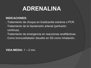 ADRENALINAINDICACIONES:. Tratamiento de choque en bradicardia extrema o PCR.. Tratamiento de la hipotensión arterial (perfusión   continua).. Tratamiento de emergencia en reacciones anafilácticas.. Como broncodilatador disuelto en SS como inhalación.VIDA MEDIA:	1 – 2 min.