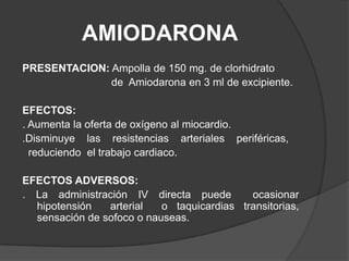 AMIODARONAPRESENTACION:Ampolla de 150 mg. de clorhidrato                                 de  Amiodarona en 3 ml de excipiente.EFECTOS:. Aumenta la oferta de oxígeno al miocardio..Disminuye    las    resistencias    arteriales    periféricas,  reduciendo  el trabajo cardiaco.EFECTOS ADVERSOS:	. La administración IV directa puede  ocasionar   hipotensión  arterial  o taquicardias transitorias, sensación de sofoco o nauseas.