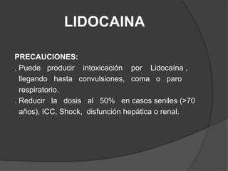 LIDOCAINAPRECAUCIONES:. Puede   producir    intoxicación    por    Lidocaína ,   llegando   hasta   convulsiones,   coma   o   paro  respiratorio. . Reducir   la   dosis   al   50%   en casos seniles (>70  años), ICC, Shock,  disfunción hepática o renal.