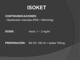 ISOKETCONTRAINDICACIONES:. Hipotensión marcada (PAS < 95mmHg).DOSIS: 		Inicio: 1 – 2 mg/hrPREPARACIÓN:    SG 5% 150 ml + Isoket 100mg.