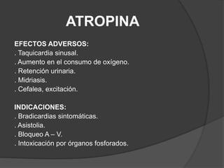 ATROPINAEFECTOS ADVERSOS:. Taquicardia sinusal.. Aumento en el consumo de oxígeno.. Retención urinaria.. Midriasis.. Cefalea, excitación.INDICACIONES:. Bradicardias sintomáticas.. Asistolia.. Bloqueo A – V.. Intoxicación por órganos fosforados.