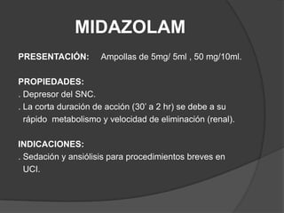 MIDAZOLAMPRESENTACIÓN:Ampollas de 5mg/ 5ml , 50 mg/10ml.PROPIEDADES:. Depresor del SNC.. La corta duración de acción (30’ a 2 hr) se debe a su   rápido  metabolismo y velocidad de eliminación (renal).INDICACIONES:. Sedación y ansiólisis para procedimientos breves en   UCI.