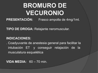 BROMURO DE VECURONIOPRESENTACIÓN:Frasco ampolla de 4mg/1ml.TIPO DE DROGA: Relajante neromuscular.INDICACIONES: . Coadyuvante de anestesia general para facilitar la   intubación   ET    y   conseguir   relajación   de   la   musculatura esqueléticaVIDA MEDIA:   60 – 70 min.