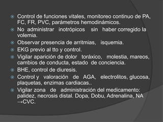 Control de funciones vitales, monitoreo continuo de PA, FC, FR, PVC, parámetros hemodinámicos.No  administrar   inotrópicos    sin   haber corregido la volemia.Observar presencia de arritmias,   isquemia.EKG previo al tto y control.Vigilar aparición de dolor   toráxico,   molestia, mareos, cambios de conducta, estado  de conciencia.BHE, control de diuresis.Control y   valoración   de   AGA,   electrolitos, glucosa, plaquetas, enzimas cardiacas..Vigilar zona   de   administración del medicamento: palidez, necrosis distal. Dopa, Dobu, Adrenalina, NA ->CVC.