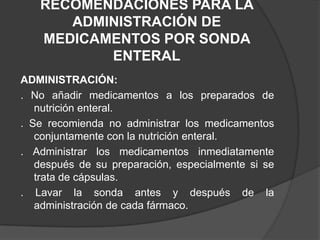 RECOMENDACIONES PARA LA ADMINISTRACIÓN DE MEDICAMENTOS POR SONDA ENTERALADMINISTRACIÓN:. No añadir medicamentos a los preparados de nutrición enteral.. Se recomienda no administrar los medicamentos conjuntamente con la nutrición enteral.. Administrar los medicamentos inmediatamente después de su preparación, especialmente si se trata de cápsulas.. Lavar la sonda antes y después de la administración de cada fármaco.