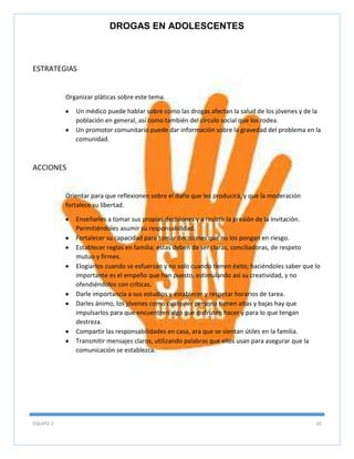 DROGAS EN ADOLESCENTES

ESTRATEGIAS

Organizar pláticas sobre este tema.
Un médico puede hablar sobre como las drogas afectan la salud de los jóvenes y de la
población en general, así como también del círculo social que los rodea.
Un promotor comunitario puede dar información sobre la gravedad del problema en la
comunidad.

ACCIONES

Orientar para que reflexionen sobre el daño que les producirá, y que la moderación
fortalece su libertad.
Enseñarles a tomar sus propias decisiones y a resistir la presión de la invitación.
Permitiéndoles asumir su responsabilidad.
Fortalecer su capacidad para tomar decisiones que no los pongan en riesgo.
Establecer reglas en familia; estas deben de ser claras, conciliadoras, de respeto
mutuo y firmes.
Elogiarlos cuando se esfuerzan y no solo cuando tienen éxito; haciéndoles saber que lo
importante es el empeño que han puesto, estimulando así su creatividad, y no
ofendiéndolos con críticas.
Darle importancia a sus estudios y establecer y respetar horarios de tarea.
Darles ánimo, los jóvenes como cualquier persona tienen altas y bajas hay que
impulsarlos para que encuentren algo que disfruten hacer y para lo que tengan
destreza.
Compartir las responsabilidades en casa, ara que se sientan útiles en la familia.
Transmitir mensajes claros, utilizando palabras que ellos usan para asegurar que la
comunicación se establezca.

EQUIPO 2

10

 