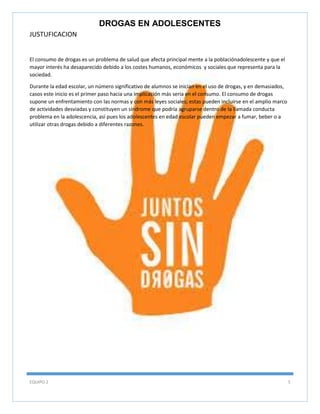 DROGAS EN ADOLESCENTES
JUSTUFICACION

El consumo de drogas es un problema de salud que afecta principal mente a la poblaciónadolescente y que el
mayor interés ha desaparecido debido a los costes humanos, económicos y sociales que representa para la
sociedad.
Durante la edad escolar, un número significativo de alumnos se inician en el uso de drogas, y en demasiados,
casos este inicio es el primer paso hacia una implicación más seria en el consumo. El consumo de drogas
supone un enfrentamiento con las normas y con más leyes sociales; estas pueden incluirse en el amplio marco
de actividades desviadas y constituyen un síndrome que podría agruparse dentro de la llamada conducta
problema en la adolescencia, así pues los adolescentes en edad escolar pueden empezar a fumar, beber o a
utilizar otras drogas debido a diferentes razones.

EQUIPO 2

5

 