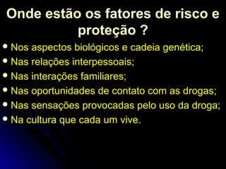 Onde estão os fatores de risco e
proteção ?
Nos aspectos biológicos e cadeia genética;
Nas relações interpessoais;
Nas interações familiares;
Nas oportunidades de contato com as drogas;
Nas sensações provocadas pelo uso da droga;
Na cultura que cada um vive.
 