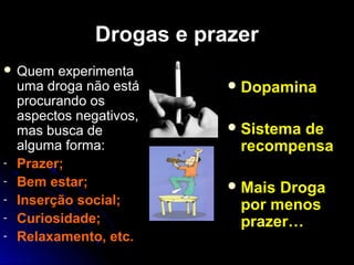 Drogas e prazerDrogas e prazer
 Quem experimentaQuem experimenta
uma droga não estáuma droga não está
procurando osprocurando os
aspectos negativos,aspectos negativos,
mas busca demas busca de
alguma forma:alguma forma:
- Prazer;
- Bem estar;
- Inserção social;
- Curiosidade;
- Relaxamento, etc.
Dopamina
Sistema de
recompensa
Mais Droga
por menos
prazer…
 