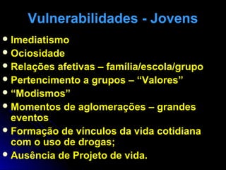 Vulnerabilidades - JovensVulnerabilidades - Jovens
Imediatismo
Ociosidade
Relações afetivas – família/escola/grupo
Pertencimento a grupos – “Valores”
“Modismos”
Momentos de aglomerações – grandes
eventos
Formação de vínculos da vida cotidiana
com o uso de drogas;
Ausência de Projeto de vida.
 