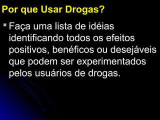  Faça uma lista de idéias
identificando todos os efeitos
positivos, benéficos ou desejáveis
que podem ser experimentados
pelos usuários de drogas.
Por que Usar Drogas?
 