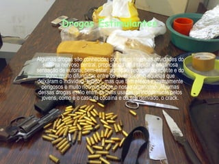 Drogas Estimulantes Algumas drogas são conhecidas por estimularem as atividades do sistema nervoso central, propiciando uma rápida e enganosa sensação de euforia, bem-estar, agitação, redução do apetite e do sono, muito difundidas entre os jovens, como aquelas que deixaram o indivíduo "ligado", mas que têm efeitos extremamente perigosos e muito nocivos sobre o nosso organismo. Algumas dessas drogas estão entre as mais usadas, principalmente pelos jovens, como é o caso da cocaína e do seu derivado, o crack. 