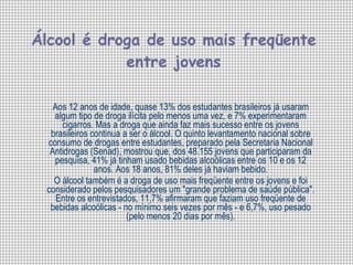 Álcool é droga de uso mais freqüente entre jovens Aos 12 anos de idade, quase 13% dos estudantes brasileiros já usaram algum tipo de droga ilícita pelo menos uma vez, e 7% experimentaram cigarros. Mas a droga que ainda faz mais sucesso entre os jovens brasileiros continua a ser o álcool. O quinto levantamento nacional sobre consumo de drogas entre estudantes, preparado pela Secretaria Nacional Antidrogas (Senad), mostrou que, dos 48.155 jovens que participaram da pesquisa, 41% já tinham usado bebidas alcoólicas entre os 10 e os 12 anos. Aos 18 anos, 81% deles já haviam bebido. O álcool também é a droga de uso mais freqüente entre os jovens e foi considerado pelos pesquisadores um "grande problema de saúde pública". Entre os entrevistados, 11,7% afirmaram que faziam uso freqüente de bebidas alcoólicas - no mínimo seis vezes por mês - e 6,7%, uso pesado (pelo menos 20 dias por mês). 