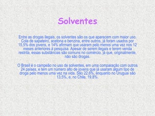 Solventes Entre as drogas ilegais, os solventes são os que aparecem com maior uso. Cola de sapateiro, acetona e benzina, entre outros, já foram usados por 15,5% dos jovens, e 14% afirmam que usaram pelo menos uma vez nos 12 meses anteriores à pesquisa. Apesar de serem ilegais e terem venda restrita, essas substâncias são comuns no comércio, já que, originalmente, não são drogas. O Brasil é o campeão no uso de solventes, em uma comparação com outros 24 países, e tem um número alto de jovens que já usaram algum tipo de droga pelo menos uma vez na vida. São 22,6%, enquanto no Uruguai são 13,5%, e, no Chile, 19,8%. 