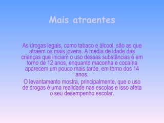 Mais atraentes As drogas legais, como tabaco e álcool, são as que atraem os mais jovens. A média de idade das crianças que iniciam o uso dessas substâncias é em torno de 12 anos, enquanto maconha e cocaína aparecem um pouco mais tarde, em torno dos 14 anos. O levantamento mostra, principalmente, que o uso de drogas é uma realidade nas escolas e isso afeta o seu desempenho escolar. 