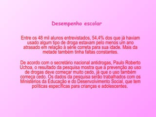 Desempenho escolar Entre os 48 mil alunos entrevistados, 54,4% dos que já haviam usado algum tipo de droga estavam pelo menos um ano atrasado em relação à série correta para sua idade. Mais da metade também tinha faltas constantes. De acordo com o secretário nacional antidrogas, Paulo Roberto Uchoa, o resultado da pesquisa mostra que a prevenção ao uso de drogas deve começar muito cedo, já que o uso também começa cedo. Os dados da pesquisa serão trabalhados com os Ministérios da Educação e do Desenvolvimento Social, que tem políticas específicas para crianças e adolescentes.  