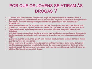POR QUE OS JOVENS SE ATIRAM ÀS DROGAS  ? O mundo está cada vez mais competitivo e exige um preparo intelectual cada vez maior. A globalização por sua vez também sufoca quem foge dela. O jovem se vê imaturo e despreparado para decidir e encarar as exigências provenientes da globalização. Hoje a infância e a adolescência estão sendo abreviadas. Se exige de uma criança e de um jovem uma responsabilidade muito grande. Por outro lado, o jovem encontra o conflito de 3 gerações: os avós, os pais e os filhos. Gerações distintas: a primeira paternalista, autoritária, machista; a segunda liberal e pais dedicados ao trabalho para o sustento da família; a terceira, jovens solitários, sem conhecer a dimensão de família, dedicados a malhação, culto pelo corpo e aos mil cursos ou muitas vezes dedicados a "faço o que quero, quando quero, onde quero", sem nenhum objetivo mas se sentindo donos do mundo quando reunidos em suas gangs. Muitos recorrem a droga como forma de resolver conflitos internos ou como forma de fugir de conflitos pessoais, sociais e sobretudo familiares. Ou mesmo para relaxarem diante de tanta exigência social. Daí para uma primeira vez é fácil, mas para um última vez é difícil. É como um labirinto: fácil de entrar, mas difícil de sair. 